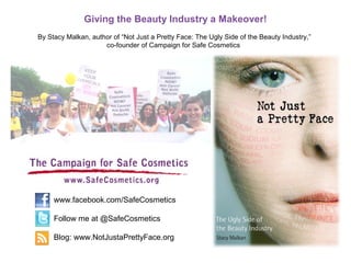 Giving the Beauty Industry a Makeover!
By Stacy Malkan, author of “Not Just a Pretty Face: The Ugly Side of the Beauty Industry,”
co-founder of Campaign for Safe Cosmetics
www.facebook.com/SafeCosmetics
Follow me at @SafeCosmetics
Blog: www.NotJustaPrettyFace.org
 