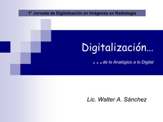 Lic. Walter A. Sánchez
Digitalización…
…de lo Analógico a lo Digital
1° Jornada de Digitalización en Imágenes en Radiología
 