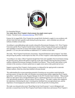 For Immediate Release:
New study shows West Virginia’s food economy has ample room to grow
Contact: Savanna Lyons, s.lyons@wvhub.org, 304.673.0053

Famous for its rugged hills, West Virginia has enough fertile farmland to supply its own residents with
all their fresh fruit and vegetable needs during the growing season – and to stimulate new jobs and
millions of dollars in local sales.

According to a groundbreaking study recently released by Downstream Strategies, LLC, West Virginia
University and the West Virginia Food & Farm Coalition, if West Virginia farmers grew enough fruits
and vegetables to meet the in-season fresh produce needs of all state residents, such a shift would also
generate 1,723 new jobs and contribute an additional $ 35.7 million in local sales.

The study, “West Virginia Food System Assessment: Seasonal Production and its Impacts” also finds
that growing the produce would require less than 10% of West Virginia’s undeveloped prime farmland.

“According to our study, if West Virginians bought their fruits and vegetables from local farmers during
the growing season, about $190 million would stay in the state instead of flowing beyond its borders,”
explains explained Downstream Strategies President Evan Hansen. “These locally spent dollars would
circulate in the economy as farmers spend more at supply stores and on other goods and services.”

Support in growing West Virginia’s food economy is evidenced by the rapid growth in statewide
farmers markets, which has more than doubled in the past decade.

“By understanding the revenue-generating potential of meeting our own produce needs during the
growing season, we hope this study will stimulate conversation about further supporting West Virginia
agriculture,” said Savanna Lyons, Program Manager for the WV Food & Farm Coalition. “Many people
think our state doesn’t have enough farmland to grow a significant portion of its own food, but we are
very agriculturally productive, and have plenty of room to grow.” The study’s authors also emphasize
the importance of protecting the state’s existing prime farmland from non-agricultural uses, and the
importance of encouraging new produce farmers as well as the growth of existing farms.

The study was released at the recent “Road Map for the Food Economy” event in Bridgeport and
provides a research base for the West Virginia Food Charter to help focus and measure West Virginia’s
 