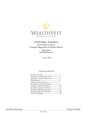 Fixed Index Annuities:
                                                                                                                                                                                    Lower Risk for Savers,
                                                                                                                                                                            Economic Opportunity for Broker-Dealers
                                                                                                                                                                                                                                                      Wade Dokken
                                                                                                                                                                                                                                                   wade@wealthvest.com


                                                                                                                                                                                                                                                                       April 14, 2010




                                                                                                                                                                                                                                               TABLE OF CONTENTS

                                                                                                                                                                                  Executive Summary ................................................ 2
                                                                                                                                                                                  Fixed Index Annuity Sales Growth ...................... 4
                                                                                                                                                                                  Fixed Index Annuities Sold Away ........................ 5
                                                                                                                                                                                  FINRA 05-50............................................................ 6
                                                                                                                                                                                  Selling Away Revenue Loss ................................... 7
                                                                                                                                                                                  Fixed Index Annuity Performance....................... 8
                                                                                                                                                                                  Variable Annuity Performance............................. 10
                                                                                                                                                                                  Fixed Index Annuity Sales Future ....................... 14
                                                                                                                                                                                  WealthVest Marketing Advantage........................ 18
                                                                                                                                                                                  Product Introduction Addendum………………………20
                                                                                                                                                                                  Real World Returns ................................................ 23




 WealthVest	
  Marketing	
  	
  	
  	
  	
  	
  	
  	
  	
  	
  	
  	
  	
  	
  	
  	
  	
  	
  	
  	
  	
  	
  	
  	
  	
  	
  	
  	
  	
  	
  	
  	
  	
  	
  	
  	
  	
  	
  	
  	
  	
  	
  	
  	
  	
  	
  	
  	
  	
  	
  	
  	
  	
  	
  	
  	
  	
  	
  	
  	
  	
  	
  	
  	
  	
  	
  	
  	
  	
  	
  	
  	
  	
  	
  	
  	
  	
  	
  	
  	
  	
  	
  	
  	
  	
  	
  	
  	
  	
  	
  	
  	
  	
  	
  	
  	
  	
  	
  	
  	
  	
  	
  	
  	
  	
  	
  	
  	
  	
  	
  	
  	
  	
  	
  	
  	
  	
  	
  	
  	
  	
  	
  	
  	
  Producer	
  Use	
  Only	
  
                                                                                                                                                                                                                                                         April	
  14,	
  2010	
  

	
  
 