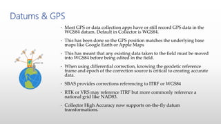 • Most GPS or data collection apps have or still record GPS data in the
WGS84 datum. Default in Collector is WGS84.
• This has been done so the GPS position matches the underlying base
maps like Google Earth or Apple Maps
• This has meant that any existing data taken to the field must be moved
into WGS84 before being edited in the field.
• When using differential correction, knowing the geodetic reference
frame and epoch of the correction source is critical to creating accurate
data.
• SBAS provides corrections referencing to ITRF or WGS84
• RTK or VRS may reference ITRF but more commonly reference a
national grid like NAD83.
• Collector High Accuracy now supports on-the-fly datum
transformations.
Datums & GPS
 