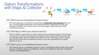 • DT1 Web Layers to Geodatabase Feature Layers
• The web map has a coordinate system that is defined by the basemap that you
use. ArcGIS Online basemaps use the Web Mercator coordinate system and
reference WGS84. You can use your own base maps which reference other
coordinate systems.
• DT2 Web Map to Web Layer (Feature Service)
• When Collector synchronizes edits it checks the coordinate system of the feature
service layer and the web map and if required will project GIS features into the
coordinate system defined within the feature service. All feature service layers
may not have the same coordinate system as it is not required but it is good
practice to do so.
• DT3 Web Layers to Geodatabase Feature Layers
• The feature service coordinate system is set by coordinate system of the active data
frame in ArcMap when it is published. This may be different than the coordinate
system of the geodatabase.
Datum Transformations
with Maps & Collector
 