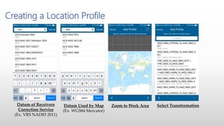 Creating a Location Profile
Datum of Receivers
Correction Service
(Ex. VRS NAD83 2011)
Datum Used by Map
(Ex. WGS84 Mercator)
Zoom to Work Area Select Transformation
 