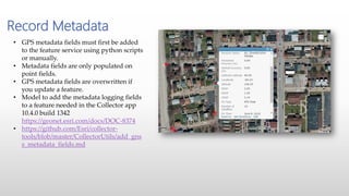 Record Metadata
• GPS metadata fields must first be added
to the feature service using python scripts
or manually.
• Metadata fields are only populated on
point fields.
• GPS metadata fields are overwritten if
you update a feature.
• Model to add the metadata logging fields
to a feature needed in the Collector app
10.4.0 build 1342
https://geonet.esri.com/docs/DOC-8374
• https://github.com/Esri/collector-
tools/blob/master/CollectorUtils/add_gns
s_metadata_fields.md
 