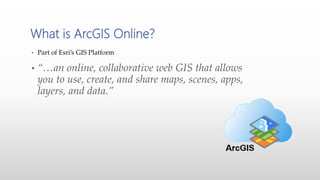 • Part of Esri’s GIS Platform
• “…an online, collaborative web GIS that allows
you to use, create, and share maps, scenes, apps,
layers, and data.”
What is ArcGIS Online?
 
