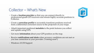 • Create a location provider so that you can connect directly to
professional-grade GPS receivers and stream highly accurate positions to
Collector.
• Create a correction profile to accurately transform positions received
from a differential correction source to the projection of your maps.
• Attach important positional metadata to the point features you collect
and update using GPS.
• Get more information about your GPS position on the map.
• Receive notifications and alerts when accuracy conditions are not met or
you lose connection to your provider. (*coming soon*)
• Windows 10 OS Support
Collector – What’s New
 