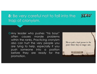 8: Be very careful not to fall into the
trap of cronyism.
šAny leader who pushes “his boys”
often causes morale problems
within the ranks. Practicing cronyism
also can hurt the very people you
are tying to help, especially if you
push someone into a position
before they are ready for the
promotion.
 