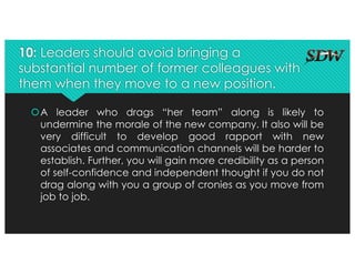 10: Leaders should avoid bringing a
substantial number of former colleagues with
them when they move to a new position.
šA leader who drags “her team” along is likely to
undermine the morale of the new company. It also will be
very difficult to develop good rapport with new
associates and communication channels will be harder to
establish. Further, you will gain more credibility as a person
of self-confidence and independent thought if you do not
drag along with you a group of cronies as you move from
job to job.
 