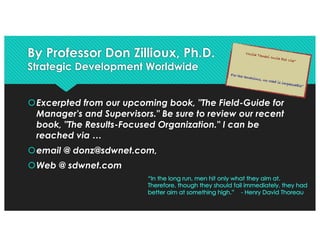 By Professor Don Zillioux, Ph.D.
Strategic Development Worldwide
šExcerpted from our upcoming book, "The Field-Guide for
Manager's and Supervisors." Be sure to review our recent
book, "The Results-Focused Organization." I can be
reached via …
šemail @ donz@sdwnet.com,
šWeb @ sdwnet.com
Nulla Tenaci Invia Est Via“
For the tenacious, no road is impassable”
 