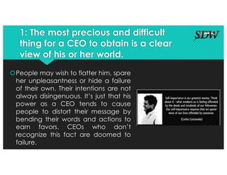 1: The most precious and difficult
thing for a CEO to obtain is a clear
view of his or her world.
šPeople may wish to flatter him, spare
her unpleasantness or hide a failure
of their own. Their intentions are not
always disingenuous. It’s just that his
power as a CEO tends to cause
people to distort their message by
bending their words and actions to
earn favors. CEOs who don’t
recognize this fact are doomed to
failure.
 