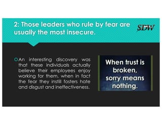2: Those leaders who rule by fear are
usually the most insecure.
šAn interesting discovery was
that these individuals actually
believe their employees enjoy
working for them, when in fact
the fear they instill fosters hate
and disgust and ineffectiveness.
 