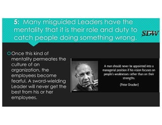 5: Many misguided Leaders have the
mentality that it is their role and duty to
catch people doing something wrong.
šOnce this kind of
mentality permeates the
culture of an
organization, the
employees become
fearful. A sword-wielding
Leader will never get the
best from his or her
employees.
 