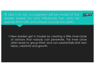 7: Like it or not, a judgment will be made of the
leader based on who influences her, who he
spends time with and whose counsel she seeks.
šNew leaders get in trouble by creating a little inner-circle
of advisors that nobody can penetrate. This inner circle
often leads to 'group-think' and can substantially limit new
ideas, creativity and growth.
 