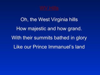 WV Hills Oh, the West Virginia hills How majestic and how grand. With their summits bathed in glory Like our Prince Immanuel’s land 