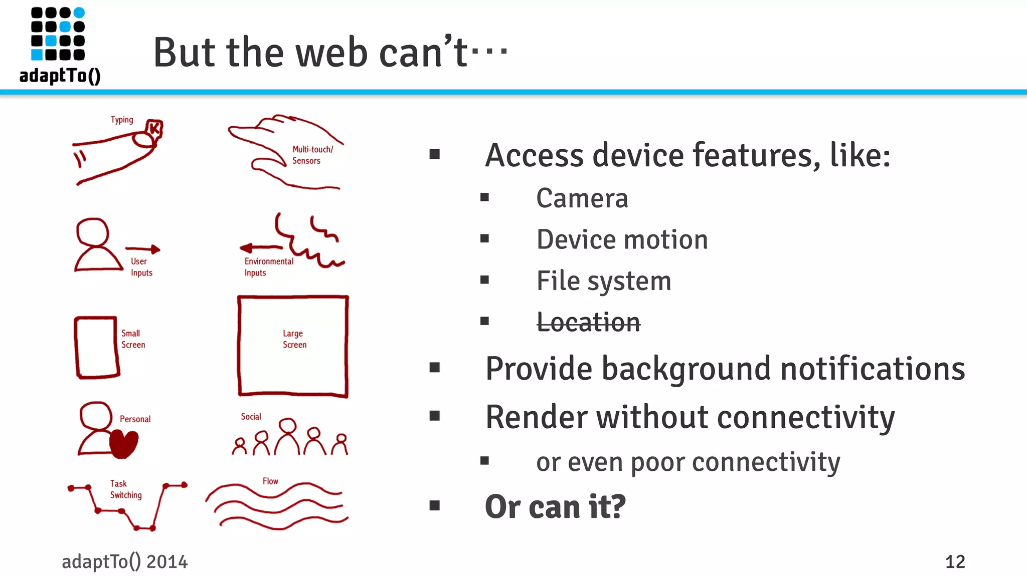 But the web can’t… 
§ Access device features, like: 
§ Camera 
§ Device motion 
§ File system 
§ Location 
§ Provide background notifications 
§ Render without connectivity 
§ or even poor connectivity 
§ Or can it? 
adaptTo() 2014 12 
 
