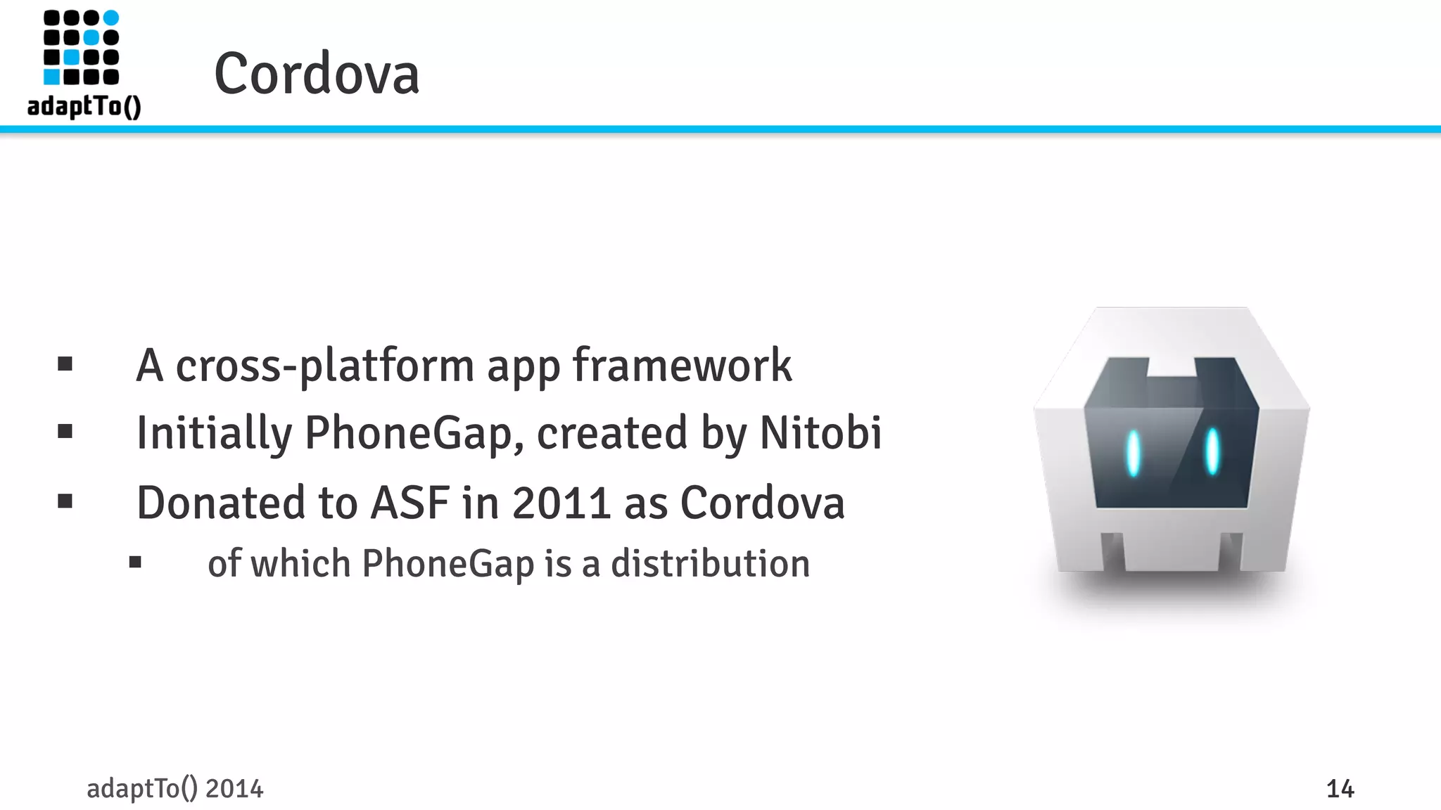 Cordova 
§ A cross-platform app framework 
§ Initially PhoneGap, created by Nitobi 
§ Donated to ASF in 2011 as Cordova 
§ of which PhoneGap is a distribution 
adaptTo() 2014 14 
 