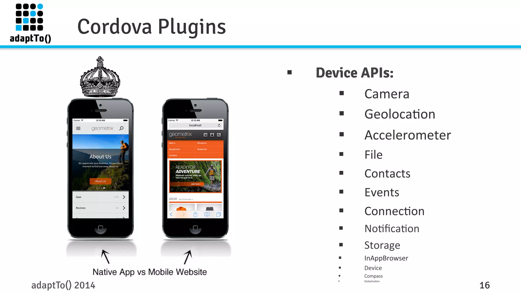 Cordova Plugins 
§ Device APIs: 
§ Camera 
§ Geoloca3on 
§ Accelerometer 
§ File 
§ Contacts 
§ Events 
§ Connec3on 
§ No3fica3on 
§ Storage 
§ InAppBrowser 
§ Device 
§ Compass 
§ Globaliza3on 
adaptTo() 2014 16 
 