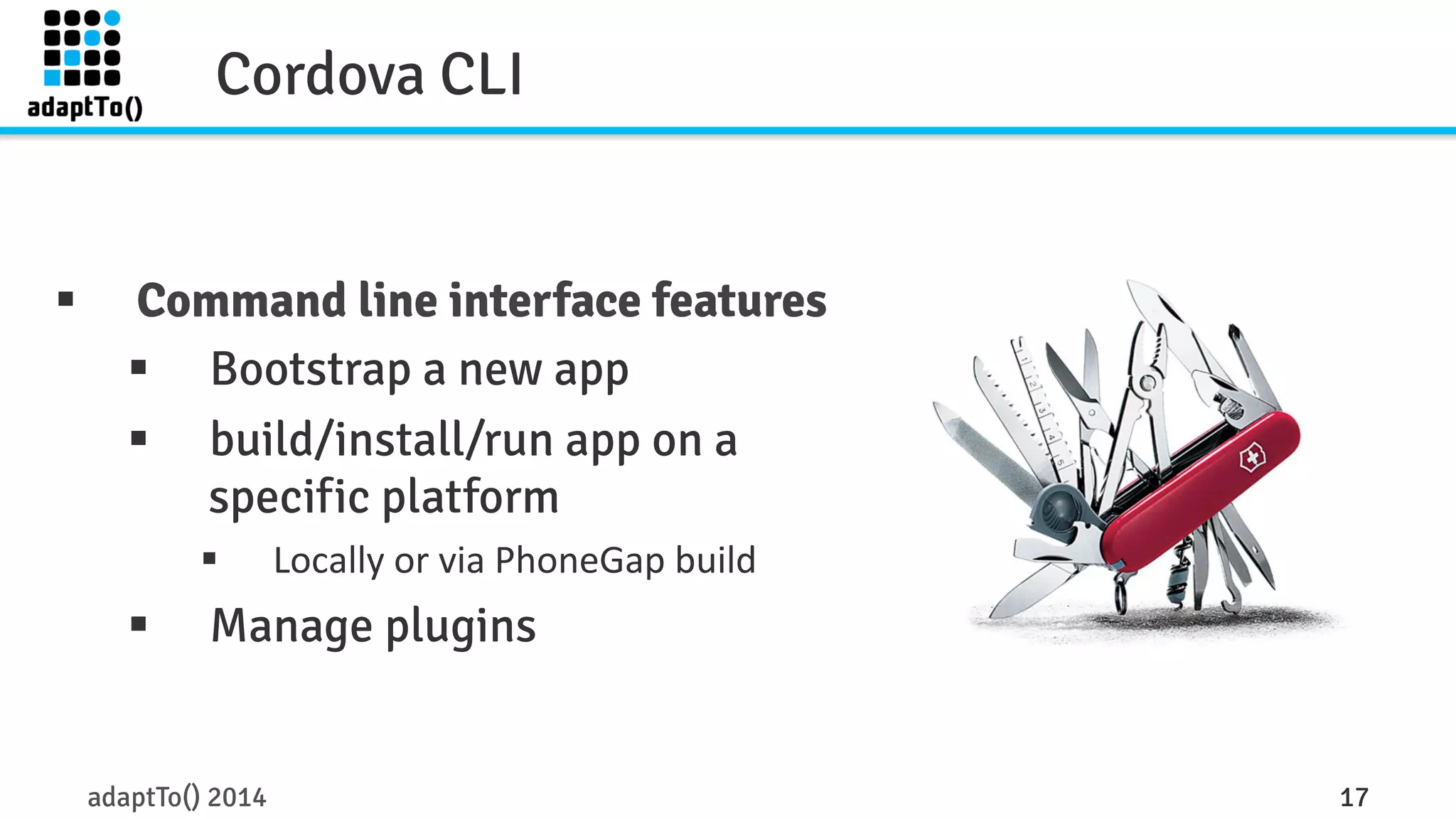 Cordova CLI 
§ Command line interface features 
§ Bootstrap a new app 
§ build/install/run app on a 
specific platform 
§ Locally 
or 
via 
PhoneGap 
build 
§ Manage plugins 
adaptTo() 2014 17 
 
