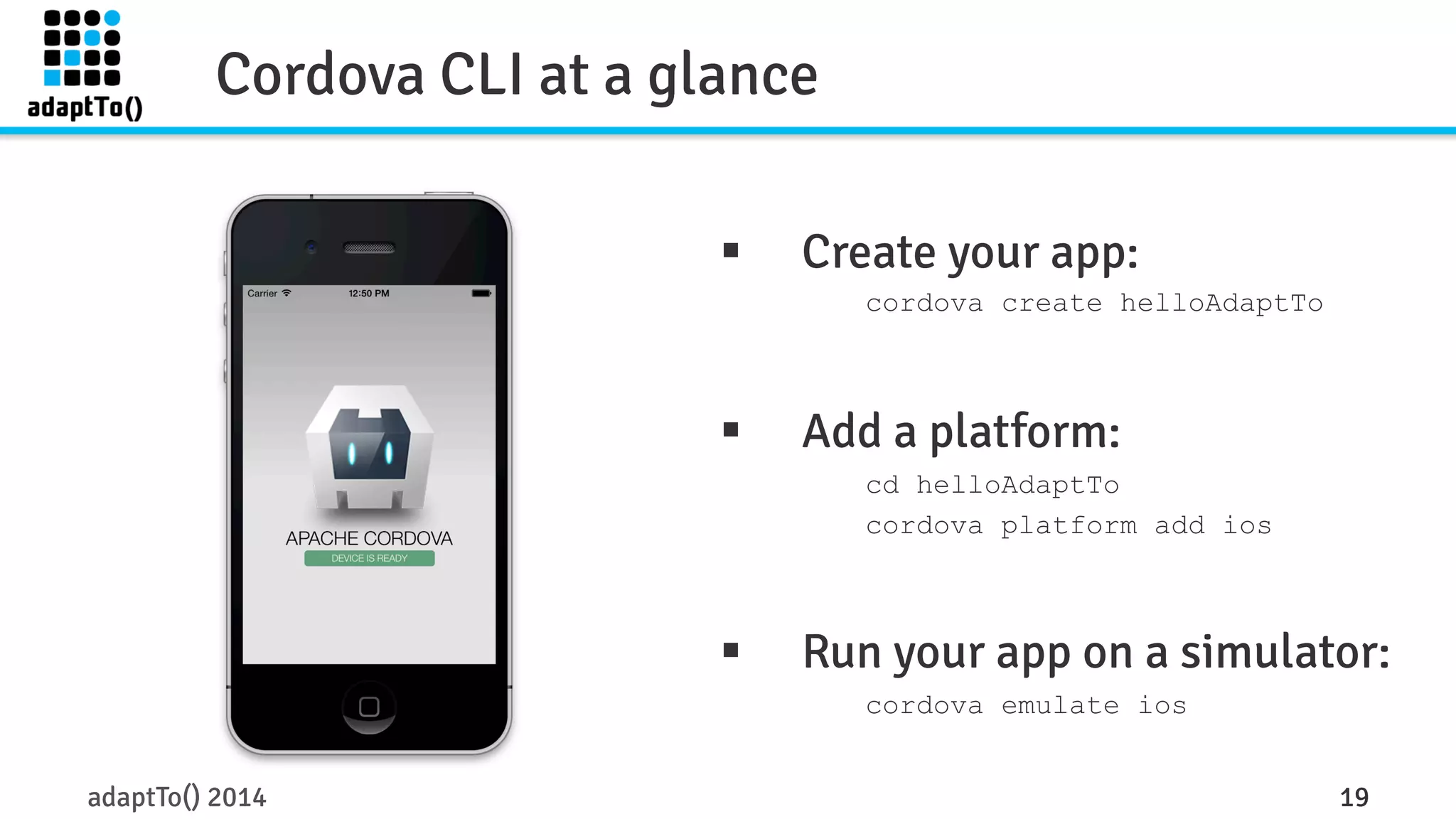 Cordova CLI at a glance 
§ Create your app: 
cordova create helloAdaptTo 
§ Add a platform: 
cd helloAdaptTo 
cordova platform add ios 
§ Run your app on a simulator: 
cordova emulate ios 
adaptTo() 2014 19 
 
