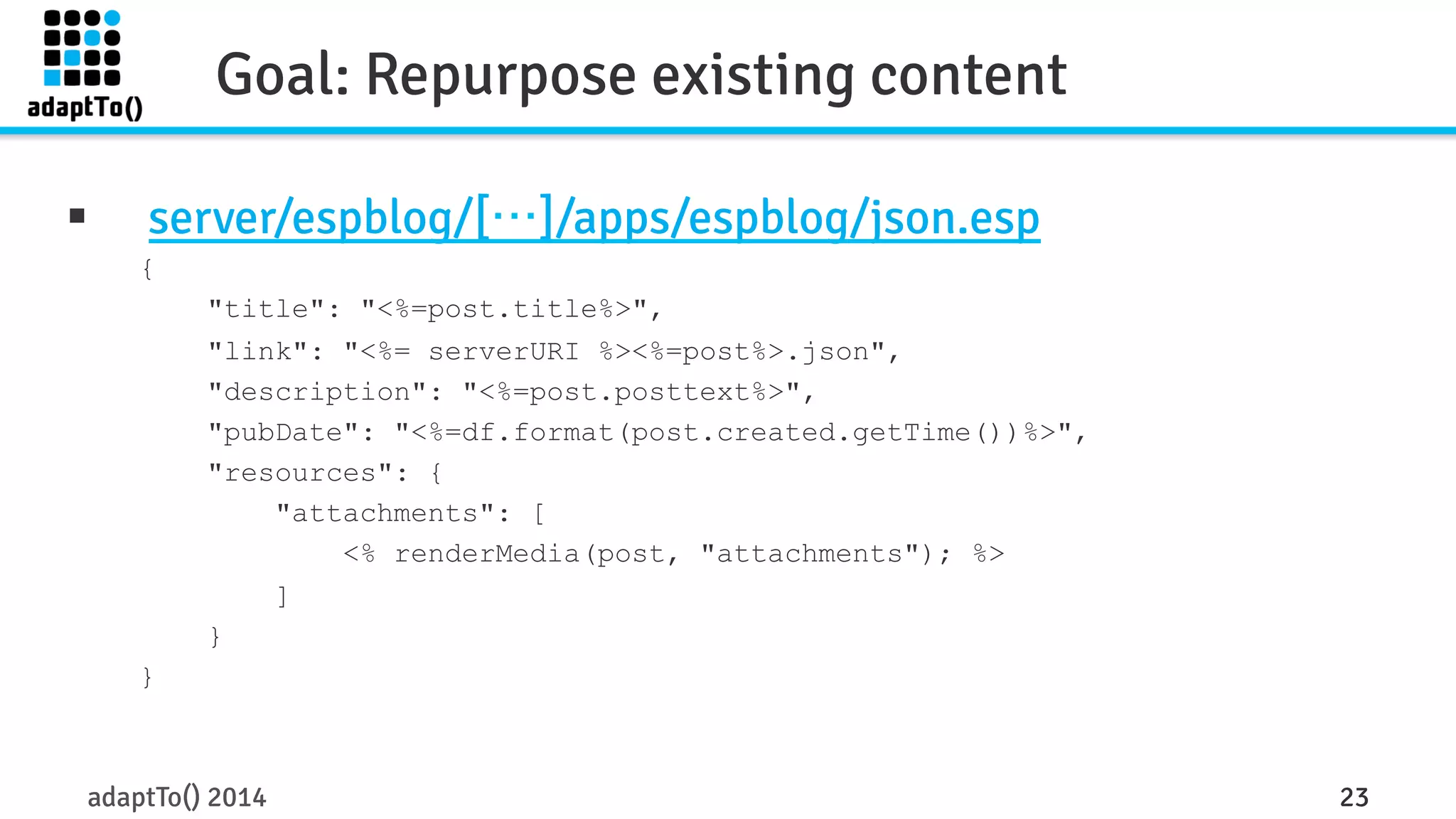 Goal: Repurpose existing content 
§ server/espblog/[…]/apps/espblog/json.esp 
{ 
"title": "<%=post.title%>", 
"link": "<%= serverURI %><%=post%>.json", 
"description": "<%=post.posttext%>", 
"pubDate": "<%=df.format(post.created.getTime())%>", 
"resources": { 
"attachments": [ 
<% renderMedia(post, "attachments"); %> 
] 
} 
} 
adaptTo() 2014 23 
 