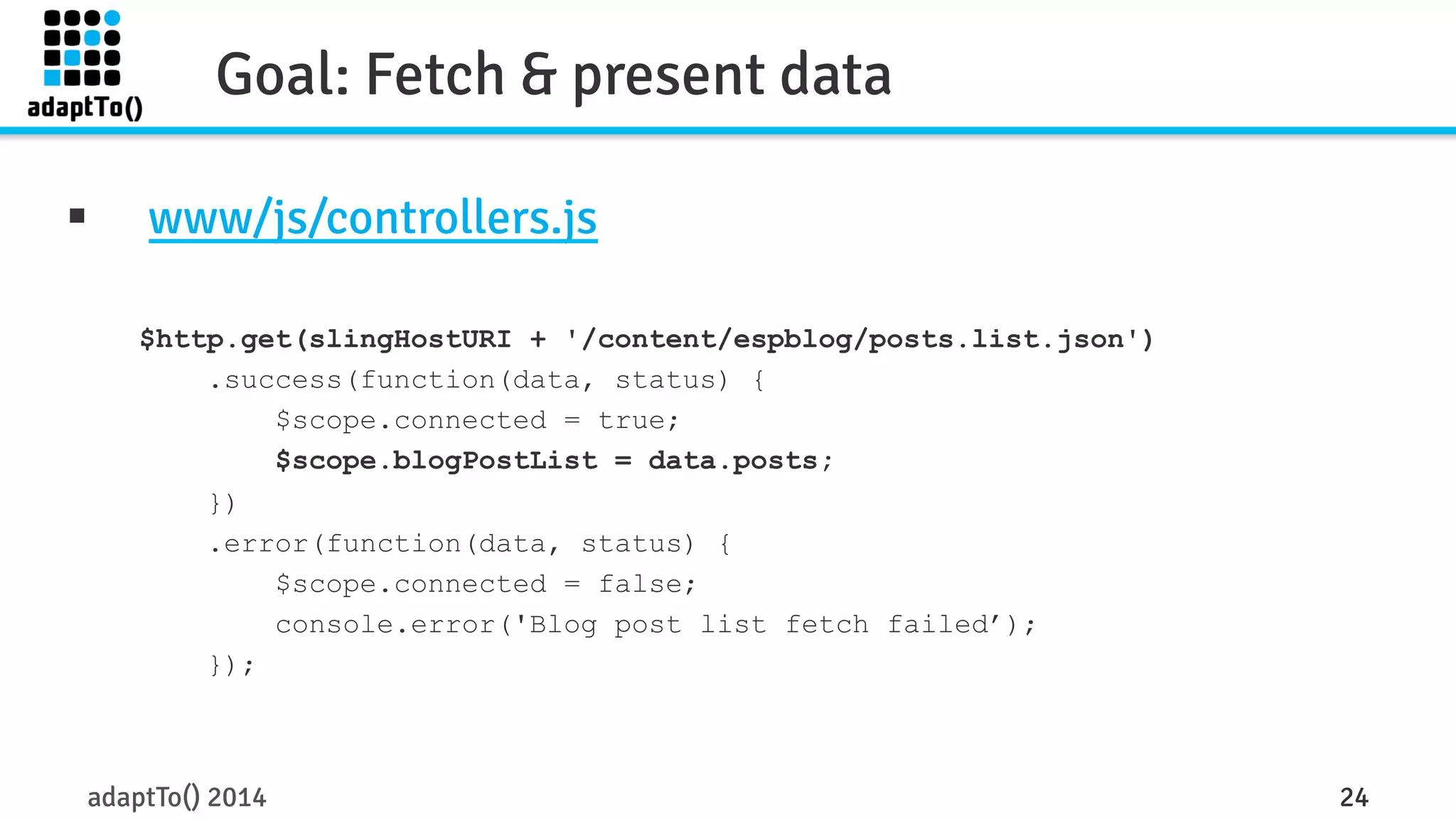 Goal: Fetch & present data 
§ www/js/controllers.js 
$http.get(slingHostURI + '/content/espblog/posts.list.json') 
.success(function(data, status) { 
$scope.connected = true; 
$scope.blogPostList = data.posts; 
}) 
.error(function(data, status) { 
$scope.connected = false; 
console.error('Blog post list fetch failed’); 
}); 
adaptTo() 2014 24 
 