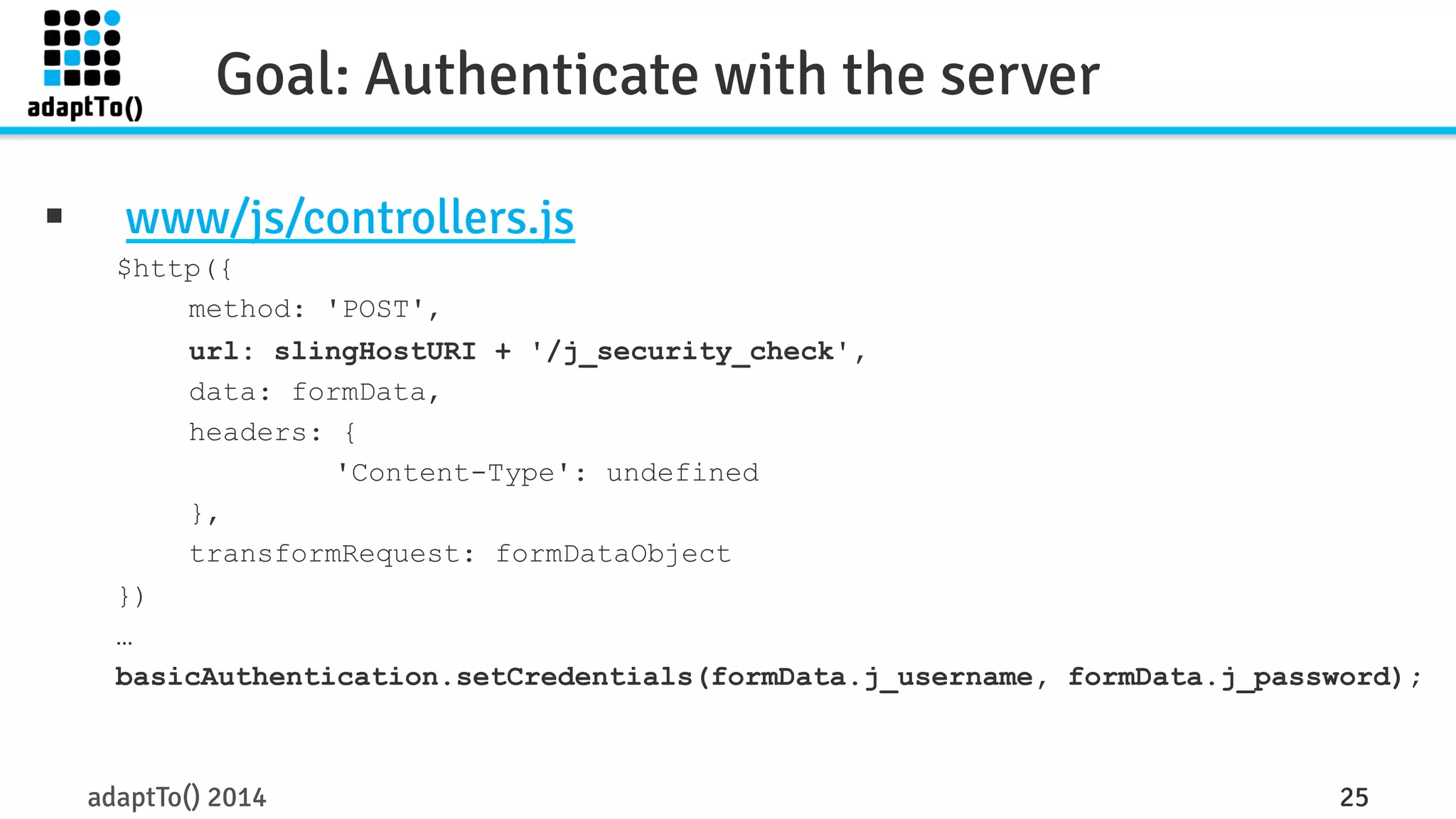 Goal: Authenticate with the server 
§ www/js/controllers.js 
$http({ 
method: 'POST', 
url: slingHostURI + '/j_security_check', 
data: formData, 
headers: { 
'Content-Type': undefined 
}, 
transformRequest: formDataObject 
}) 
… 
basicAuthentication.setCredentials(formData.j_username, formData.j_password); 
adaptTo() 2014 25 
 
