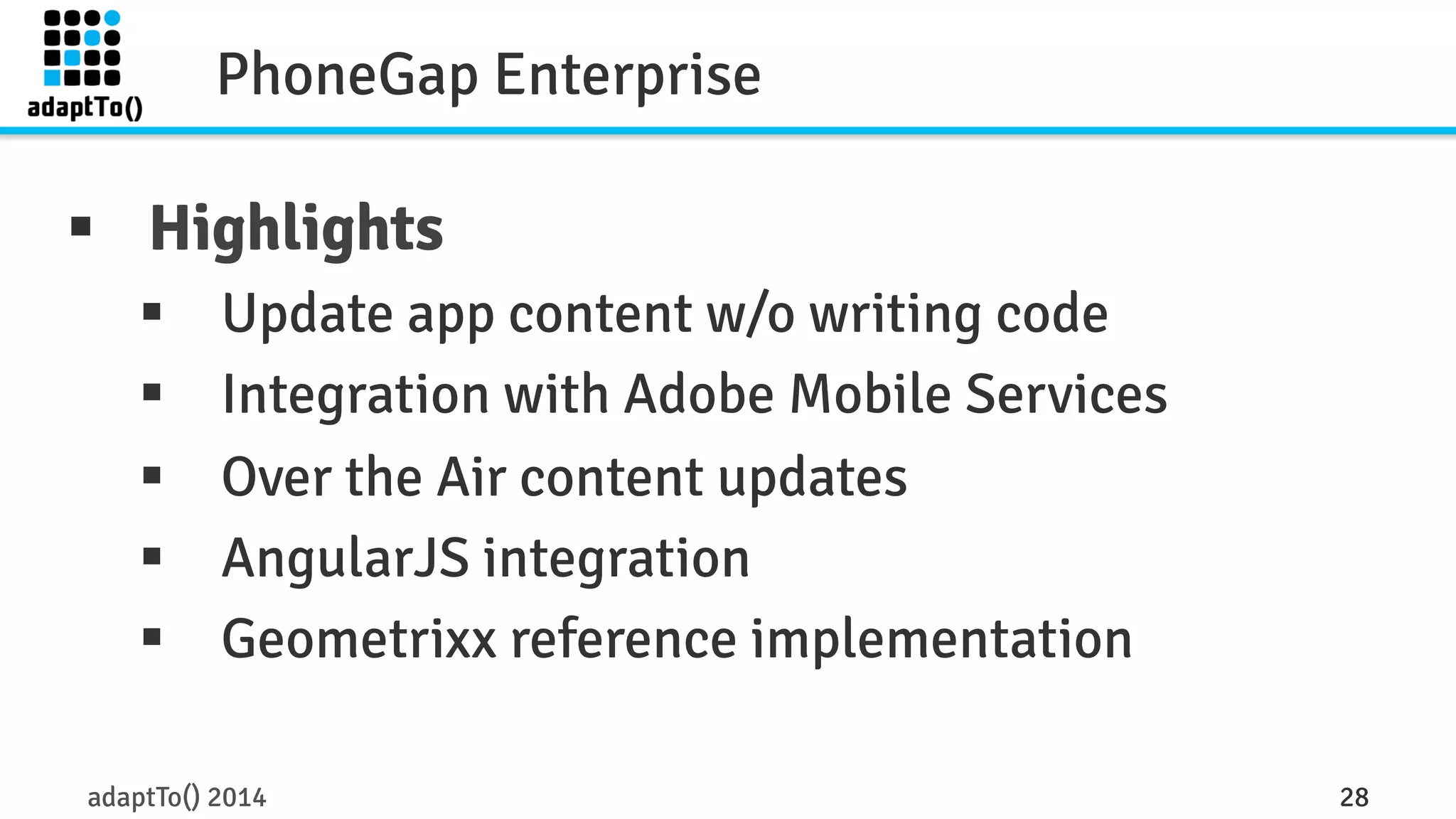 PhoneGap Enterprise 
§ Highlights 
§ Update app content w/o writing code 
§ Integration with Adobe Mobile Services 
§ Over the Air content updates 
§ AngularJS integration 
§ Geometrixx reference implementation 
adaptTo() 2014 28 
 