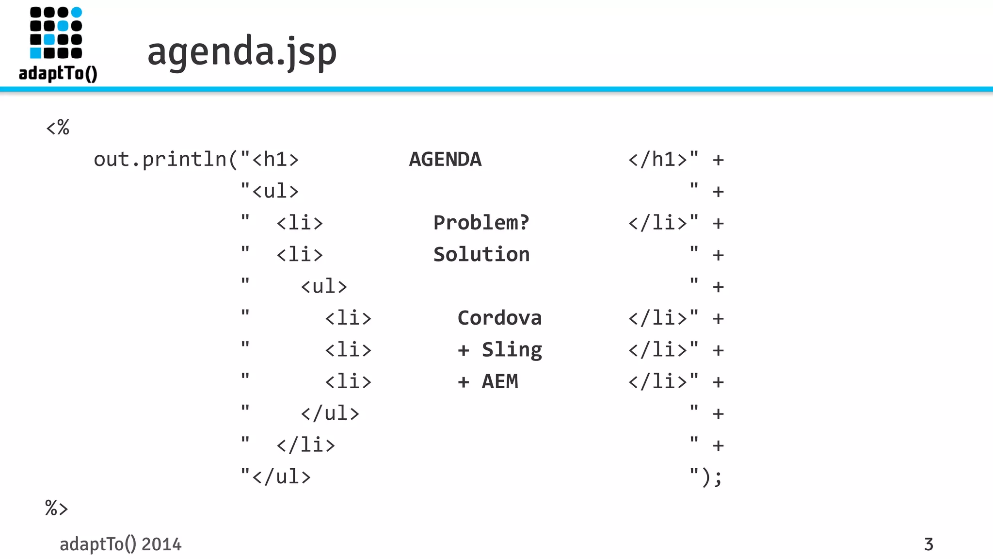 <% 
agenda.jsp 
out.println("<h1> 
AGENDA 
</h1>" 
+ 
"<ul> 
" 
+ 
" 
<li> 
Problem? 
</li>" 
+ 
" 
<li> 
Solution 
" 
+ 
" 
<ul> 
" 
+ 
" 
<li> 
Cordova 
</li>" 
+ 
" 
<li> 
+ 
Sling 
</li>" 
+ 
" 
<li> 
+ 
AEM 
</li>" 
+ 
" 
</ul> 
" 
+ 
" 
</li> 
" 
+ 
"</ul> 
"); 
%> 
adaptTo() 2014 3 
 
