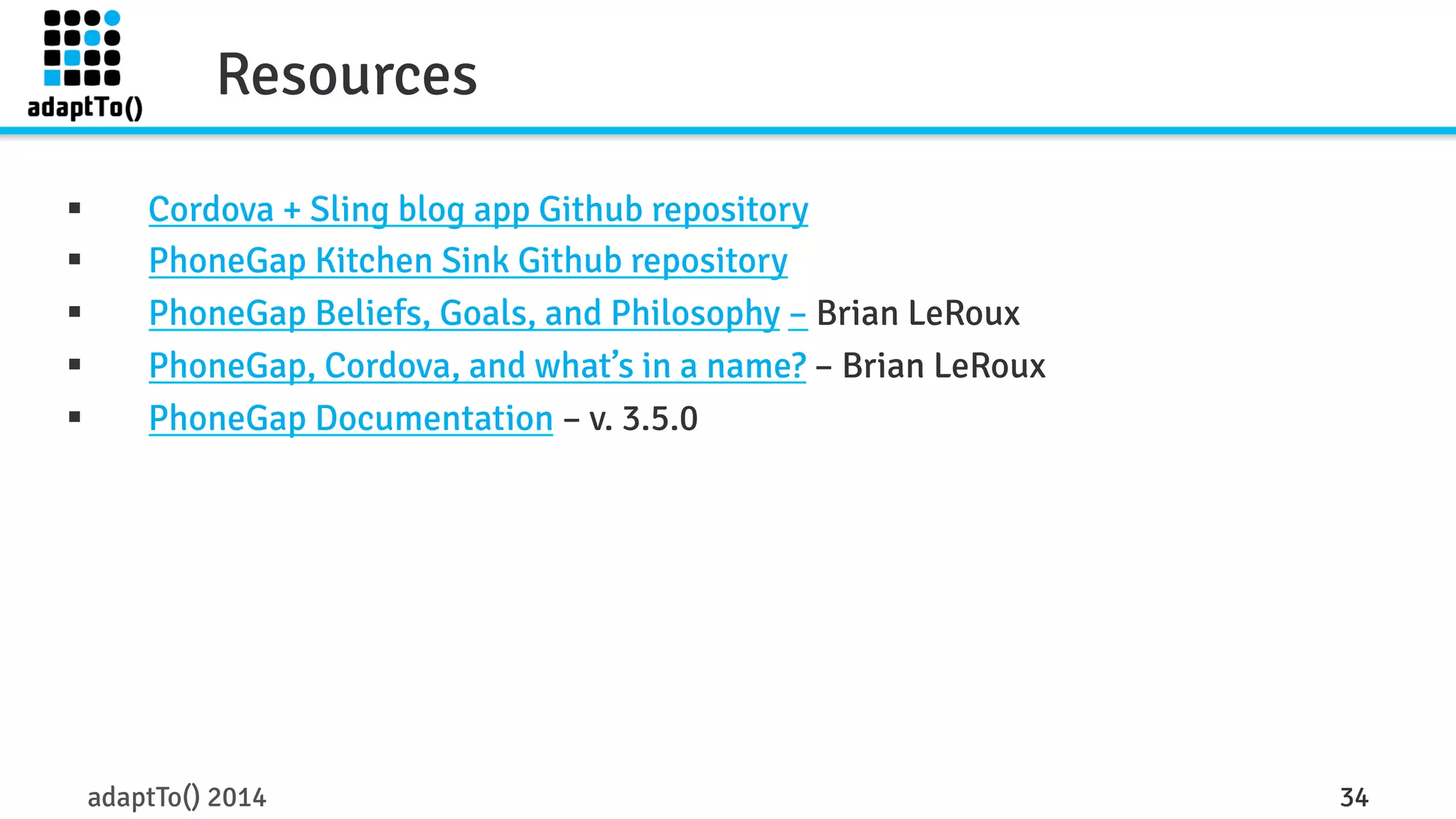 Resources 
§ Cordova + Sling blog app Github repository 
§ PhoneGap Kitchen Sink Github repository 
§ PhoneGap Beliefs, Goals, and Philosophy – Brian LeRoux 
§ PhoneGap, Cordova, and what’s in a name? – Brian LeRoux 
§ PhoneGap Documentation – v. 3.5.0 
adaptTo() 2014 34 
 