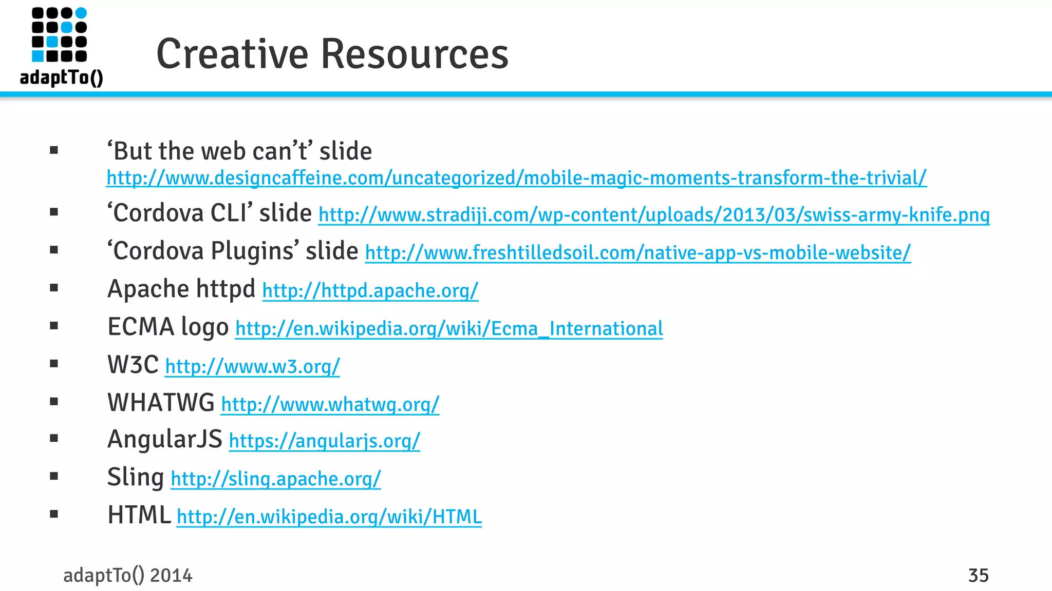 Creative Resources 
§ ‘But the web can’t’ slide 
http://www.designcaffeine.com/uncategorized/mobile-magic-moments-transform-the-trivial/ 
§ ‘Cordova CLI’ slide http://www.stradiji.com/wp-content/uploads/2013/03/swiss-army-knife.png 
§ ‘Cordova Plugins’ slide http://www.freshtilledsoil.com/native-app-vs-mobile-website/ 
§ Apache httpd http://httpd.apache.org/ 
§ ECMA logo http://en.wikipedia.org/wiki/Ecma_International 
§ W3C http://www.w3.org/ 
§ WHATWG http://www.whatwg.org/ 
§ AngularJS https://angularjs.org/ 
§ Sling http://sling.apache.org/ 
§ HTML http://en.wikipedia.org/wiki/HTML 
adaptTo() 2014 35 
