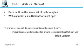But… Web vs. Native! 
§ Both built on the same set of technologies 
§ Web capabilities sufficient for most apps 
“If a browser doesn’t do something its not because it can’t; 
it’s just because we haven’t gotten around to implementing that part yet.” 
-Brian LeRoux 
adaptTo() 2014 11 
 