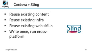 Cordova + Sling 
§ Reuse existing content 
§ Reuse existing infra 
§ Reuse existing web skills 
§ Write once, run cross-platform 
adaptTo() 2014 26 
 