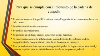 Para que se cumpla con el requisito de la cadena de
custodia
• Es necesario que se fotografié la evidencia en el lugar donde se encontró en la escena
del crimen.
• Se debe identificar adecuadamente.
• Se embale adecuadamente
• Se custodie en un lugar seguro, sin acceso a otras personas.
• Si es necesario someterla al laboratorio o aun depósito de evidencia se debe
cumplimentar la documentación para dicho fin donde se establece.
• Este procedimiento hace que se mantenga a integridad de la pieza de evidencia tal y
como se requiere para ser admitida como prueba en un proceso judicial 11
 