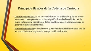 Principios Básicos de la Cadena de Custodia
• Descripción detallada de las características de las evidencias y de los bienes
incautados o incorporados en la investigación de un hecho delictivo, de la
forma en las que se encontraron, de las modificaciones o alteraciones que se
generen en aquellos entre otros.
• Mínima intervención de funcionarios y personas responsables en cada uno de
los procedimientos, registrando siempre su identificación.
13
 