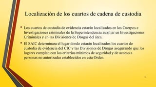 Localización de los cuartos de cadena de custodia
• Los cuartos de custodia de evidencia estarán localizados en los Cuerpos e
Investigaciones criminales de la Superintendencia auxiliar en Investigaciones
Criminales y en las Divisiones de Drogas del área.
• El SAIC determinara el lugar donde estarán localizados los cuartos de
custodia de evidencia del CIC y las Divisiones de Drogas asegurando que los
lugares cumplan con los criterios mínimos de seguridad y de acceso a
personas no autorizadas establecidos en esta Orden.
14
 