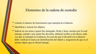 Elementos de la cadena de custodia
• Limitar el número de funcionarios que manejan la evidencia.
• Identificar y marcar los objetos.
• Indicar en sus notas a quien fue entregado, fecha y hora, razones por la cual
entrega, cuándo y por quién fue devuelta, elaborar recibos a tal efecto, cada
vez que se entregue la evidencia. En caso de que le devuelva la evidencia
debe verificar la marca de identificación del objeto y asegurarse de que es el
mismo objeto que el oficial entregó.
15
 