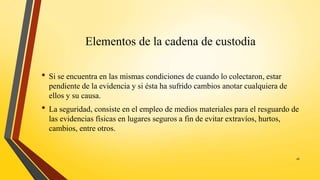 Elementos de la cadena de custodia
• Si se encuentra en las mismas condiciones de cuando lo colectaron, estar
pendiente de la evidencia y si ésta ha sufrido cambios anotar cualquiera de
ellos y su causa.
• La seguridad, consiste en el empleo de medios materiales para el resguardo de
las evidencias físicas en lugares seguros a fin de evitar extravíos, hurtos,
cambios, entre otros.
16
 