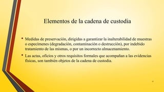 Elementos de la cadena de custodia
• Medidas de preservación, dirigidas a garantizar la inalterabilidad de muestras
o especímenes (degradación, contaminación o destrucción), por indebido
tratamiento de las mismas, o por un incorrecto almacenamiento.
• Las actas, oficios y otros requisitos formales que acompañan a las evidencias
físicas, son también objetos de la cadena de custodia.
17
 
