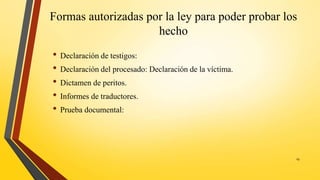 Formas autorizadas por la ley para poder probar los
hecho
• Declaración de testigos:
• Declaración del procesado: Declaración de la víctima.
• Dictamen de peritos.
• Informes de traductores.
• Prueba documental:
19
 