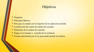 Objetivos
• Propósito
• Principios Básicos
• Para que se cumpla con el requisito de la cadena de custodia
• Localización del cuarto de cadena de custodia
• Elementos de la cadena de custodia
• Etapas en el manejo y custodia de la evidencia
• Formas autorizadas por la ley para poder probar los hechos
2
 