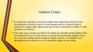 Análisis Critico
• La cadena de custodia es una de las etapas mas importantes dentro de una
investigación criminal ya que es la que asegura que la evidencia llega al
tribunal sin ningún daño alguno para que no haya confusiones cuando se valla
presentar la evidencia.
• Esta claro que si ocurre una falla en la cadena de custodia puede perderse toda
la evidencia del caso. Si esto ocurre es una de las razones que algunos casos
no se cierran o tardar mucho tiempo en llegar a juicio, o el culpable no es
aprendido por los oficiales y no se encontrara cargos en sus contra.
20
 