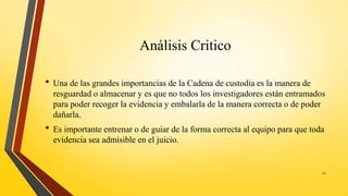 Análisis Critico
• Una de las grandes importancias de la Cadena de custodia es la manera de
resguardad o almacenar y es que no todos los investigadores están entramados
para poder recoger la evidencia y embalarla de la manera correcta o de poder
dañarla.
• Es importante entrenar o de guiar de la forma correcta al equipo para que toda
evidencia sea admisible en el juicio.
21
 