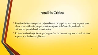 Análisis Critico
• En mi opinión creo que las cajas o bolsas de papel no son muy seguras para
almacenar evidencia ya que pueden mojarse y dañarse dependiendo la
evidencias guardadas dentro de estas.
• Existen varias de opciones que se guarden de manera seguras la cual las mas
seguras son las bolsas plásticas.
22
 