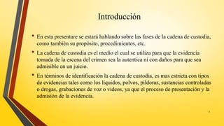 Introducción
• En esta presentare se estará hablando sobre las fases de la cadena de custodia,
como también su propósito, procedimientos, etc.
• La cadena de custodia es el medio el cual se utiliza para que la evidencia
tomada de la escena del crimen sea la autentica ni con daños para que sea
admisible en un juicio.
• En términos de identificación la cadena de custodia, es mas estricta con tipos
de evidencias tales como los líquidos, polvos, píldoras, sustancias controladas
o drogas, grabaciones de voz o videos, ya que el proceso de presentación y la
admisión de la evidencia.
3
 