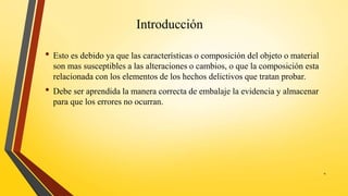 Introducción
• Esto es debido ya que las características o composición del objeto o material
son mas susceptibles a las alteraciones o cambios, o que la composición esta
relacionada con los elementos de los hechos delictivos que tratan probar.
• Debe ser aprendida la manera correcta de embalaje la evidencia y almacenar
para que los errores no ocurran.
4
 