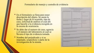 Formulario de manejo y custodia de evidencia
• En el formulario se llena para tener
descripción del objeto. Se anota la
fecha y lugar de lo ocurrido, tipo de
caso, solicitud de análisis el cual ahí
que hacerle a la evidencia recogida en
la escena de ocurrencia.
• Se debe dar el numero de caso, agencia
y el número del laboratorio al cual se
llevara el tipo de evidencia tomada.
• Nombre del perjudicado y si es
imputado, sospechoso o parte de la
investigación de la misma.
5
 