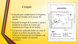 Croquis
• Utilizado para complementar la fotografía,
que fueron tomadas en la escenas del
crimen.
• Perpetúa la imagen de la escenas y ayuda a
interpretar la cadena de eventos que
ocurrieron en el lugar de los hechos.
• Los procesos judiciales tardan en verse, el
croquis es un buen mecanismo para
refrescar la memoria del investigador y de
los testigos cuando van a prestar
testimonio.
9
 