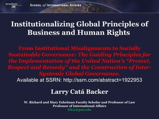 Institutionalizing Global Principles of
      Business and Human Rights

    From Institutional Misalignments to Socially
Sustainable Governance: The Guiding Principles for
the Implementation of the United Nation’s “Protect,
Respect and Remedy” and the Construction of Inter-
             Systemic Global Governance.
   Available at SSRN: http://ssrn.com/abstract=1922953

                     Larry Catá Backer
      W. Richard and Mary Eshelman Faculty Scholar and Professor of Law
                      Professor of International Affairs
                               lcb11@psu.edu
 