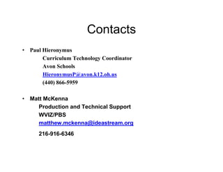 Contacts
• Paul Hieronymus
       Curriculum Technology Coordinator
       Avon Schools
       HieronymusP@avon.k12.oh.us
       (440) 866-5959

• Matt McKenna
     Production and Technical Support
     WVIZ/PBS
     matthew.mckenna@ideastream.org
      216-916-6346
 