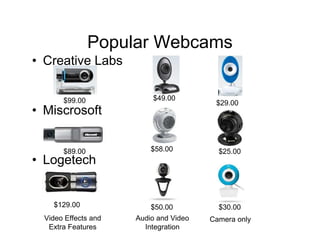 Popular Webcams
• Creative Labs

       $99.00             $49.00
                                         $29.00
• Miscrosoft


       $89.00             $58.00          $25.00
• Logetech


    $129.00               $50.00          $30.00
  Video Effects and   Audio and Video   Camera only
   Extra Features       Integration
 